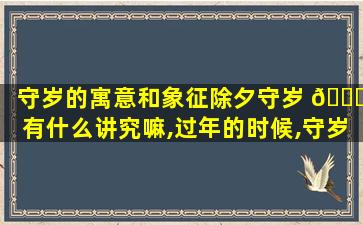 守岁的寓意和象征除夕守岁 🐕 有什么讲究嘛,过年的时候,守岁寓意着什么